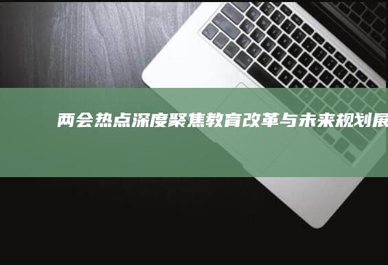 两会热点深度聚焦：教育改革与未来规划展望